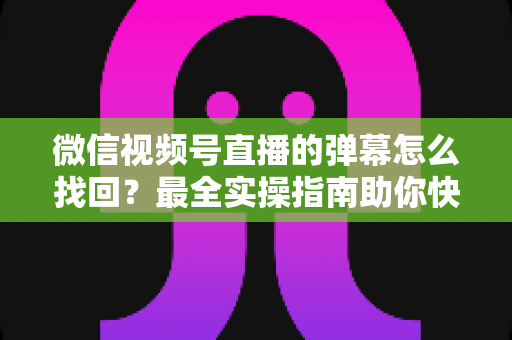 微信视频号直播的弹幕怎么找回？最全实操指南助你快速恢复弹幕记录、不错过任何精彩互动