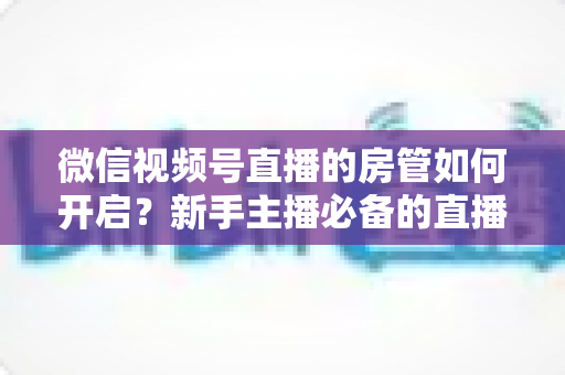 微信视频号直播的房管如何开启？新手主播必备的直播间管理全攻略