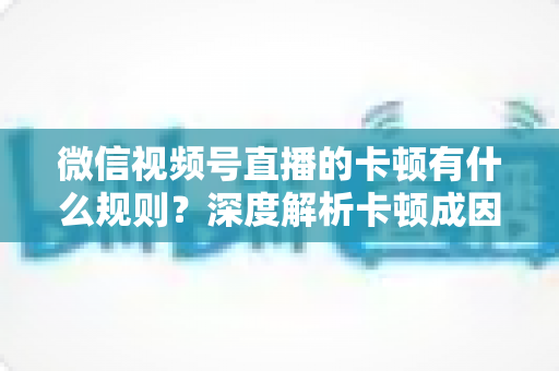 微信视频号直播的卡顿有什么规则？深度解析卡顿成因、平台规范与优化指南