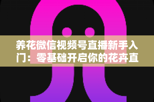 养花微信视频号直播新手入门:零基础开启你的花卉直播之旅,从开播到涨粉变现的完整指南 养花微信视频号直播新手入门:零基础开启你的花卉直播之旅,从开播到涨粉变现的完整指南