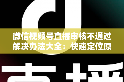 微信视频号直播审核不通过解决办法大全:快速定位原因、高效整改、顺利开播的完整指南 微信视频号直播审核不通过解决办法大全:快速定位原因、高效整改、顺利开播的完整指南
