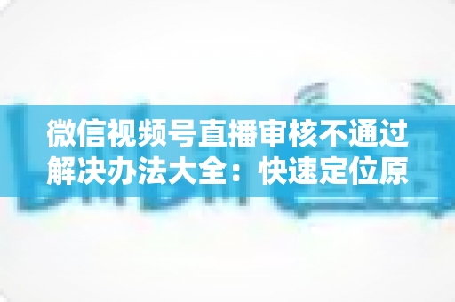 微信视频号直播审核不通过解决办法大全：快速定位原因、高效整改、顺利开播的完整指南