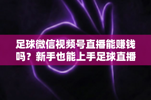 足球微信视频号直播能赚钱吗?新手也能上手足球直播变现全攻略 足球微信视频号直播能赚钱吗?新手也能上手足球直播变现全攻略