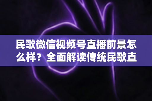 民歌微信视频号直播前景怎么样?全面解读传统民歌直播的未来发展趋势、变现机遇与实操建议 民歌微信视频号直播前景怎么样?全面解读传统民歌直播的未来发展趋势、变现机遇与实操建议