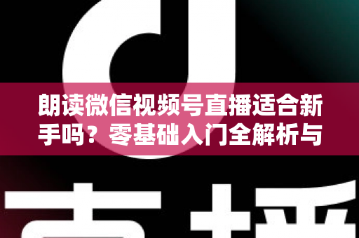 朗读微信视频号直播适合新手吗？零基础入门全解析与实战指南