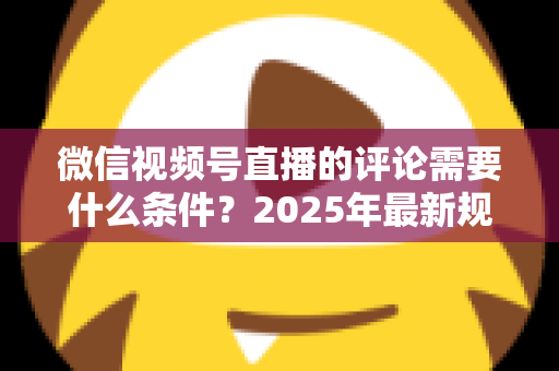 微信视频号直播的评论需要什么条件？2025年最新规则全解析与实操指南