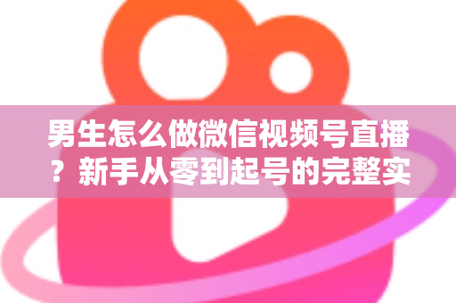 男生怎么做微信视频号直播?新手从零到起号的完整实战指南 男生怎么做微信视频号直播?新手从零到起号的完整实战指南