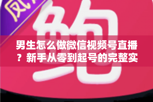 男生怎么做微信视频号直播?新手从零到起号的完整实战指南 男生怎么做微信视频号直播?新手从零到起号的完整实战指南