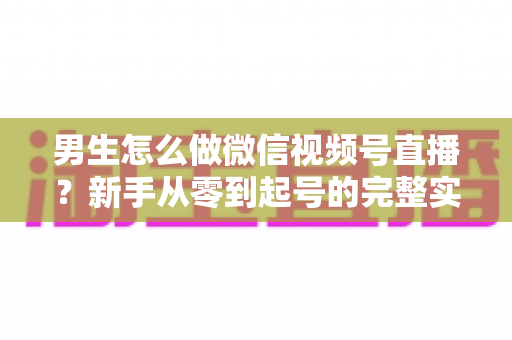 男生怎么做微信视频号直播？新手从零到起号的完整实战指南