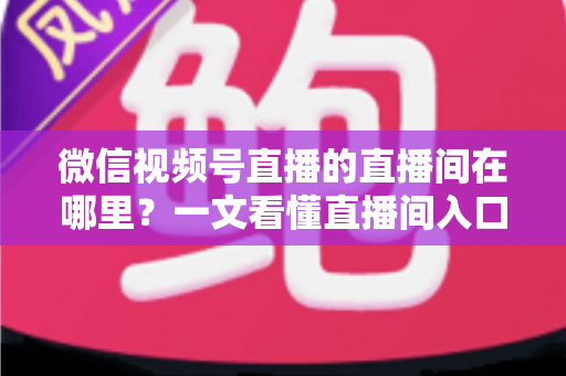 微信视频号直播的直播间在哪里？一文看懂直播间入口与查找方法的实用指南