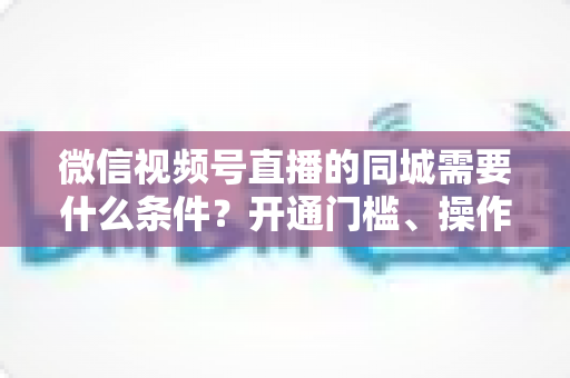 微信视频号直播的同城需要什么条件？开通门槛、操作步骤与运营技巧全解析