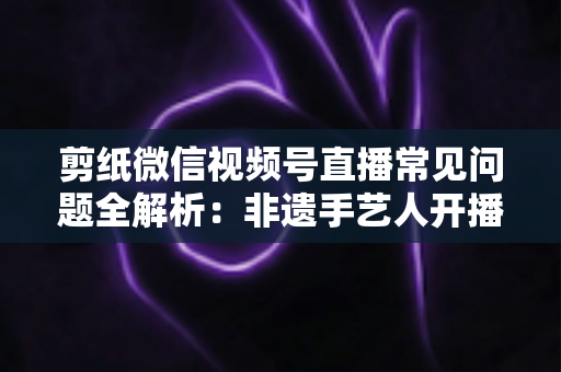 剪纸微信视频号直播常见问题全解析:非遗手艺人开播必备的避坑指南 剪纸微信视频号直播常见问题全解析:非遗手艺人开播必备的避坑指南