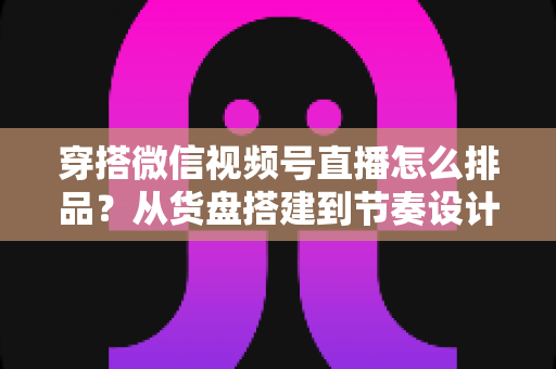穿搭微信视频号直播怎么排品?从货盘搭建到节奏设计的全流程实战指南 穿搭微信视频号直播怎么排品?从货盘搭建到节奏设计的全流程实战指南