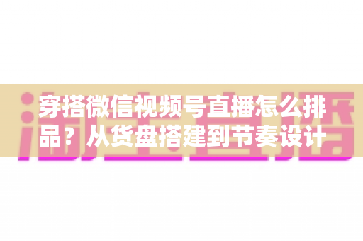 穿搭微信视频号直播怎么排品?从货盘搭建到节奏设计的全流程实战指南 穿搭微信视频号直播怎么排品?从货盘搭建到节奏设计的全流程实战指南