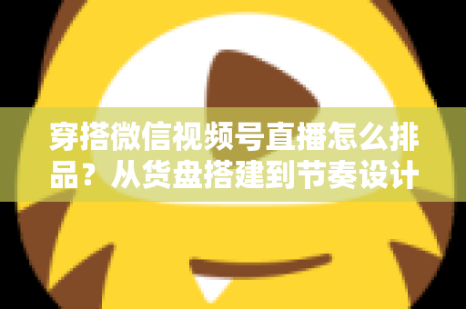 穿搭微信视频号直播怎么排品？从货盘搭建到节奏设计的全流程实战指南