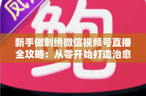 新手做刺绣微信视频号直播全攻略：从零开始打造治愈系手艺直播间