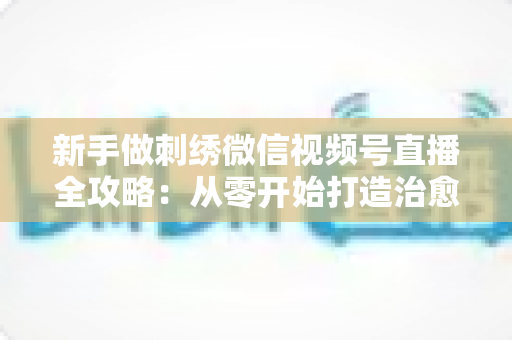 新手做刺绣微信视频号直播全攻略：从零开始打造治愈系手艺直播间