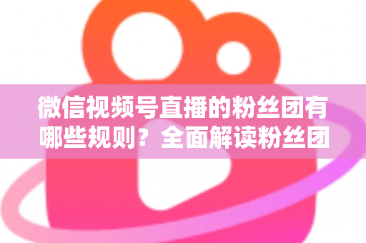 微信视频号直播的粉丝团有哪些规则？全面解读粉丝团规则与运营指南