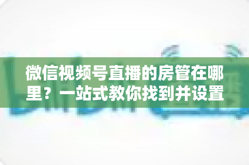 微信视频号直播的房管在哪里？一站式教你找到并设置直播间管理员
