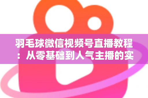 羽毛球微信视频号直播教程:从零基础到人气主播的实战全攻略 羽毛球微信视频号直播教程:从零基础到人气主播的实战全攻略