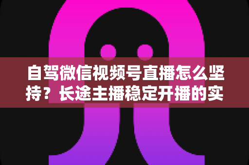 自驾微信视频号直播怎么坚持?长途主播稳定开播的实战心法与运营指南 自驾微信视频号直播怎么坚持?长途主播稳定开播的实战心法与运营指南