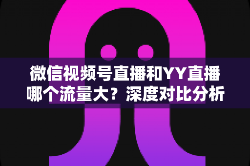 微信视频号直播和YY直播哪个流量大?深度对比分析助你选对平台 微信视频号直播和YY直播哪个流量大?深度对比分析助你选对平台