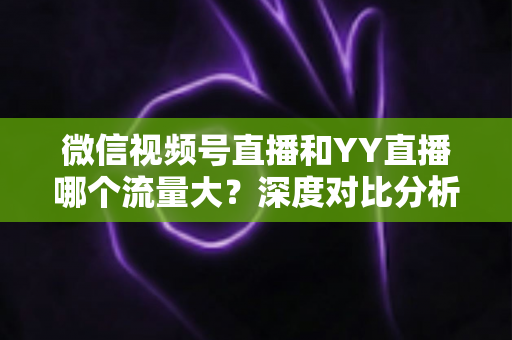 微信视频号直播和YY直播哪个流量大?深度对比分析助你选对平台 微信视频号直播和YY直播哪个流量大?深度对比分析助你选对平台