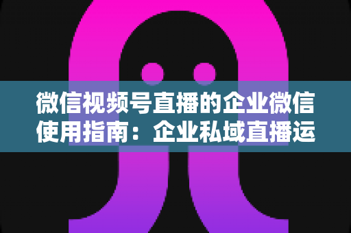 微信视频号直播的企业微信使用指南:企业私域直播运营全流程实操手册 微信视频号直播的企业微信使用指南:企业私域直播运营全流程实操手册