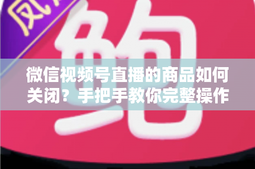微信视频号直播的商品如何关闭？手把手教你完整操作步骤与实用技巧