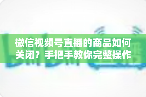 微信视频号直播的商品如何关闭？手把手教你完整操作步骤与实用技巧