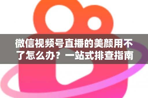 微信视频号直播的美颜用不了怎么办?一站式排查指南与实用解决方案全解析 微信视频号直播的美颜用不了怎么办?一站式排查指南与实用解决方案全解析
