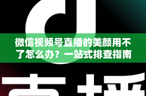 微信视频号直播的美颜用不了怎么办?一站式排查指南与实用解决方案全解析 微信视频号直播的美颜用不了怎么办?一站式排查指南与实用解决方案全解析