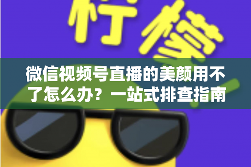 微信视频号直播的美颜用不了怎么办？一站式排查指南与实用解决方案全解析
