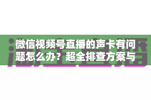 微信视频号直播的声卡有问题怎么办?超全排查方案与实用技巧一文讲透 微信视频号直播的声卡有问题怎么办?超全排查方案与实用技巧一文讲透