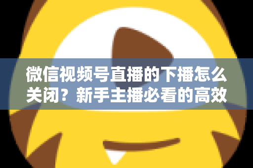 微信视频号直播的下播怎么关闭？新手主播必看的高效下播操作指南与避坑技巧