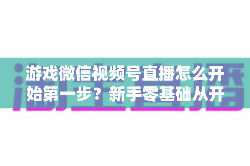 游戏微信视频号直播怎么开始第一步?新手零基础从开通到首播的完整实操指南 游戏微信视频号直播怎么开始第一步?新手零基础从开通到首播的完整实操指南