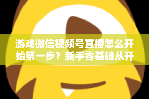 游戏微信视频号直播怎么开始第一步?新手零基础从开通到首播的完整实操指南 游戏微信视频号直播怎么开始第一步?新手零基础从开通到首播的完整实操指南