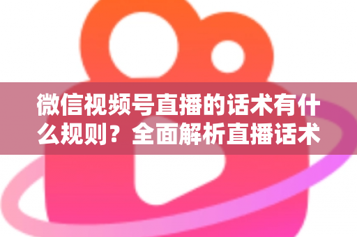 微信视频号直播的话术有什么规则？全面解析直播话术合规规范与实战应用指南
