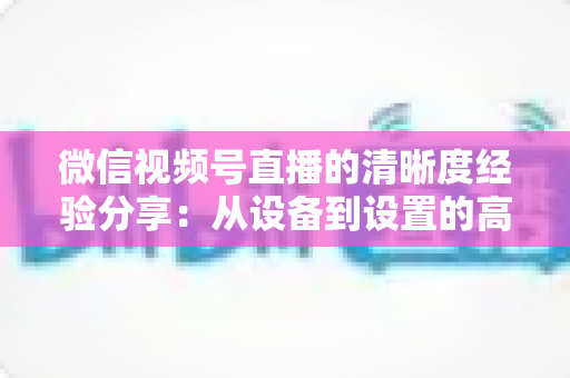 微信视频号直播的清晰度经验分享：从设备到设置的高清直播全流程实战指南