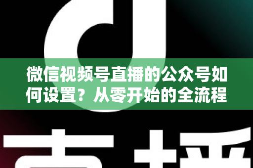 微信视频号直播的公众号如何设置?从零开始的全流程实操指南与避坑手册 微信视频号直播的公众号如何设置?从零开始的全流程实操指南与避坑手册