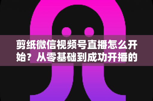 剪纸微信视频号直播怎么开始？从零基础到成功开播的全流程实操指南