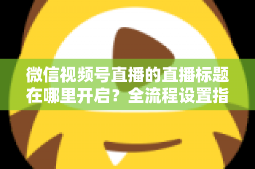 微信视频号直播的直播标题在哪里开启？全流程设置指南与高转化标题撰写技巧