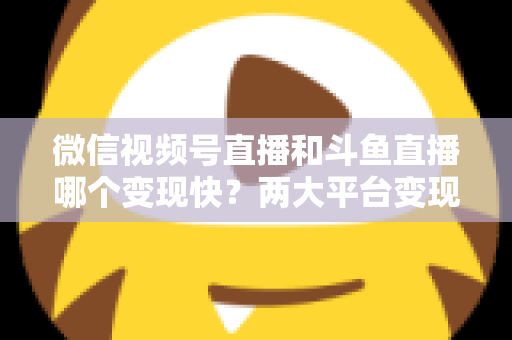 微信视频号直播和斗鱼直播哪个变现快？两大平台变现速度全维度深度对比与实操指南