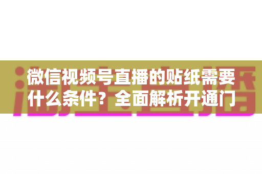 微信视频号直播的贴纸需要什么条件？全面解析开通门槛、使用规则与实操技巧