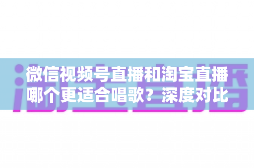 微信视频号直播和淘宝直播哪个更适合唱歌？深度对比分析帮你选对直播舞台