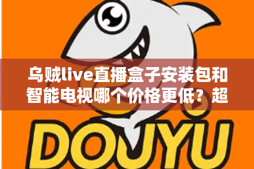 乌贼live直播盒子安装包和智能电视哪个价格更低？超全成本对比与省钱选购指南