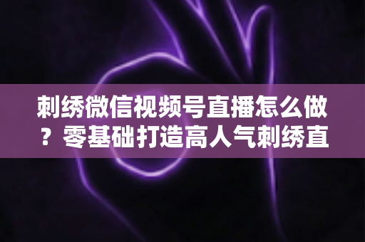 刺绣微信视频号直播怎么做？零基础打造高人气刺绣直播间的完整实战指南