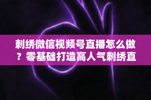 刺绣微信视频号直播怎么做？零基础打造高人气刺绣直播间的完整实战指南