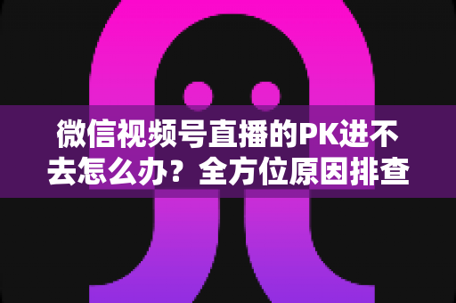 微信视频号直播的PK进不去怎么办?全方位原因排查与实用解决指南助你快速恢复直播PK 微信视频号直播的PK进不去怎么办?全方位原因排查与实用解决指南助你快速恢复直播PK