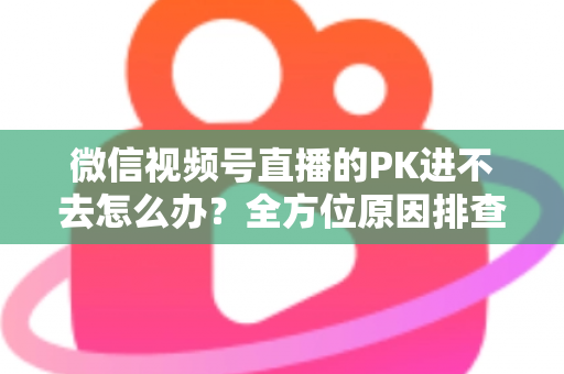 微信视频号直播的PK进不去怎么办？全方位原因排查与实用解决指南助你快速恢复直播PK